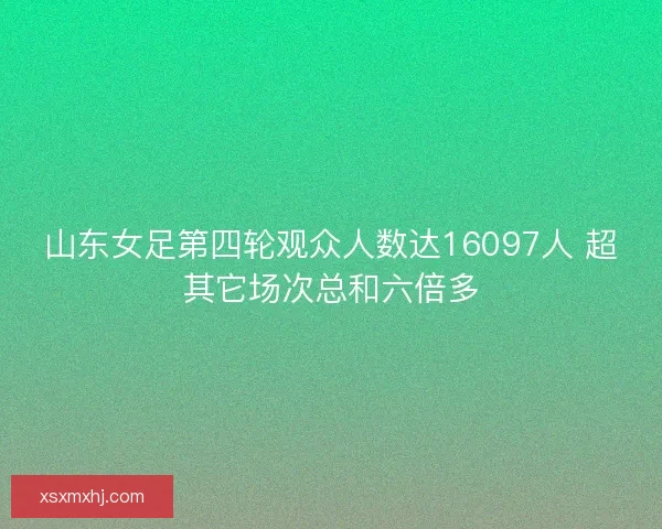 山东女足第四轮观众人数达16097人 超其它场次总和六倍多