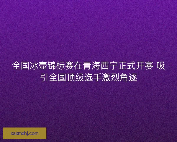 全国冰壶锦标赛在青海西宁正式开赛 吸引全国顶级选手激烈角逐