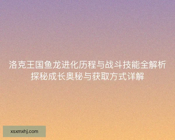 洛克王国鱼龙进化历程与战斗技能全解析探秘成长奥秘与获取方式详解